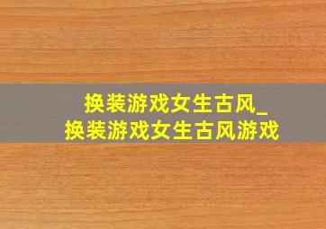 换装游戏女生古风_换装游戏女生古风游戏